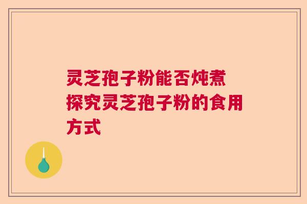 灵芝孢子粉能否炖煮 探究灵芝孢子粉的食用方式