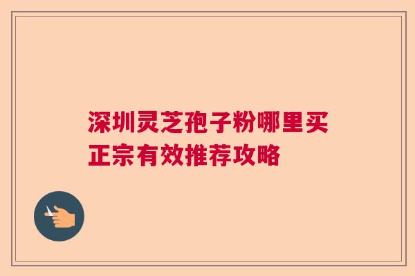 深圳灵芝孢子粉哪里买正宗有效推荐攻略