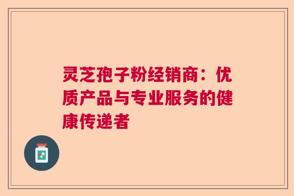 灵芝孢子粉经销商：优质产品与专业服务的健康传递者