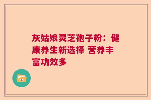 灰姑娘灵芝孢子粉：健康养生新选择 营养丰富功效多