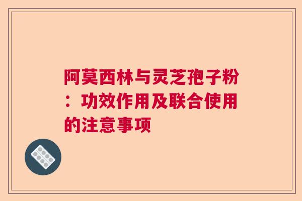 阿莫西林与灵芝孢子粉：功效作用及联合使用的注意事项