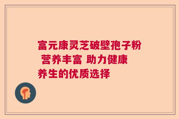 富元康灵芝破壁孢子粉 营养丰富 助力健康养生的优质选择