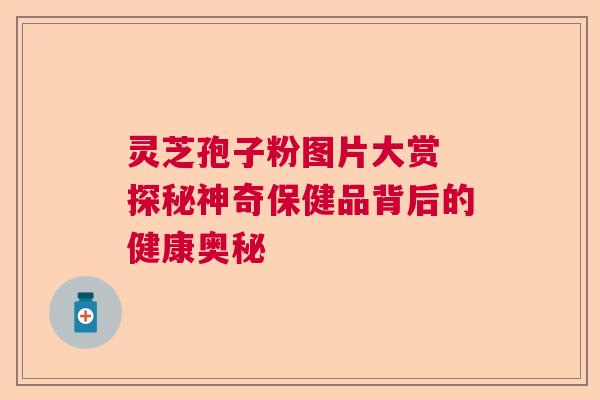 灵芝孢子粉图片大赏 探秘神奇保健品背后的健康奥秘