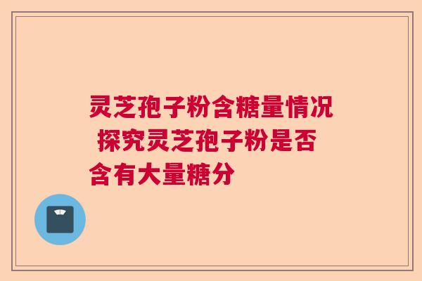 灵芝孢子粉含糖量情况 探究灵芝孢子粉是否含有大量糖分