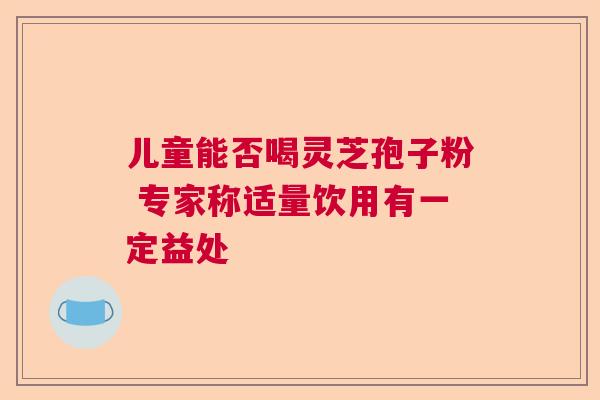 儿童能否喝灵芝孢子粉 专家称适量饮用有一定益处