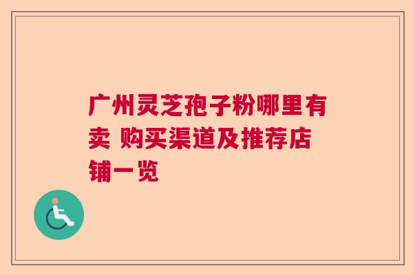 广州灵芝孢子粉哪里有卖 购买渠道及推荐店铺一览