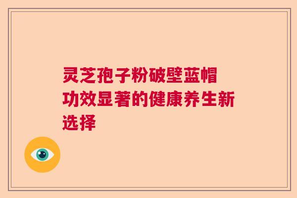 灵芝孢子粉破壁蓝帽 功效显著的健康养生新选择