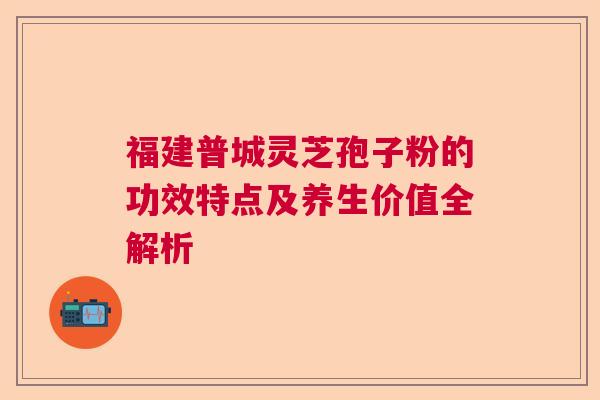 福建普城灵芝孢子粉的功效特点及养生价值全解析