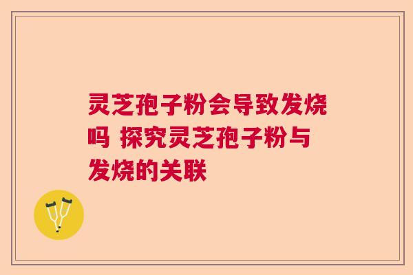 灵芝孢子粉会导致发烧吗 探究灵芝孢子粉与发烧的关联