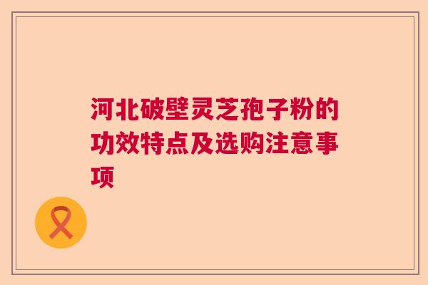 河北破壁灵芝孢子粉的功效特点及选购注意事项