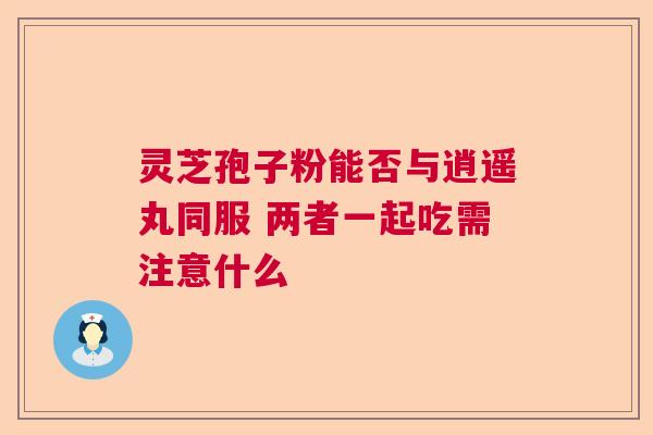 灵芝孢子粉能否与逍遥丸同服 两者一起吃需注意什么