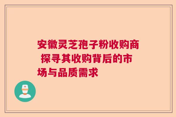 安徽灵芝孢子粉收购商 探寻其收购背后的市场与品质需求