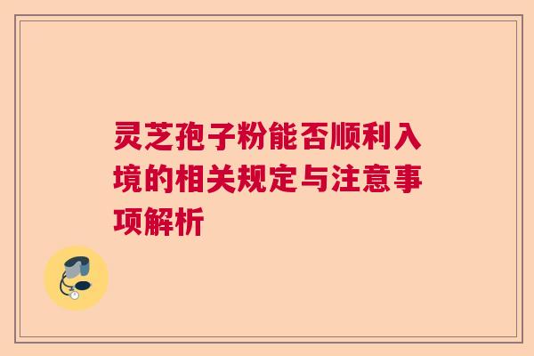 灵芝孢子粉能否顺利入境的相关规定与注意事项解析