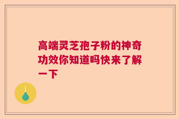 高端灵芝孢子粉的神奇功效你知道吗快来了解一下