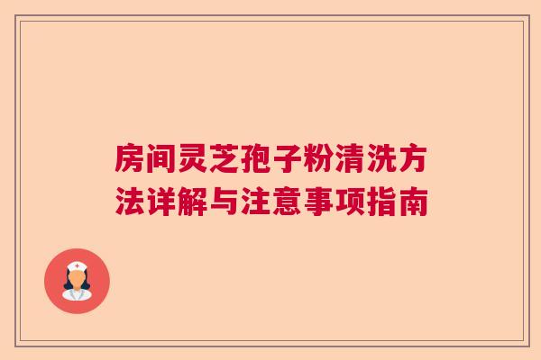 房间灵芝孢子粉清洗方法详解与注意事项指南