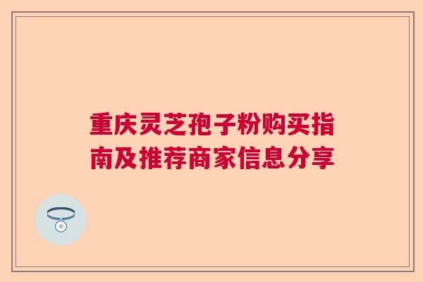 重庆灵芝孢子粉购买指南及推荐商家信息分享