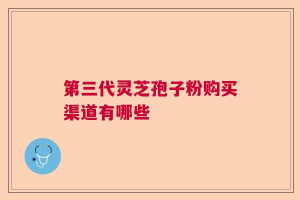第三代灵芝孢子粉购买渠道有哪些