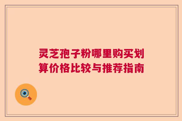 灵芝孢子粉哪里购买划算价格比较与推荐指南