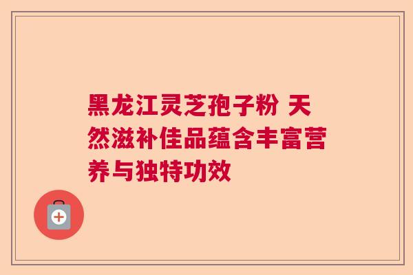 黑龙江灵芝孢子粉 天然滋补佳品蕴含丰富营养与独特功效
