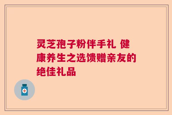 灵芝孢子粉伴手礼 健康养生之选馈赠亲友的绝佳礼品