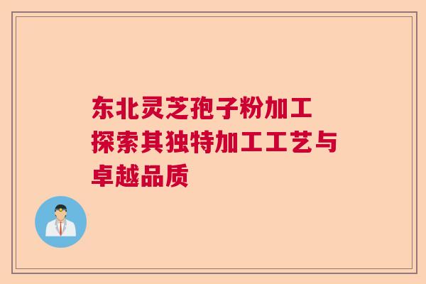 东北灵芝孢子粉加工 探索其独特加工工艺与卓越品质