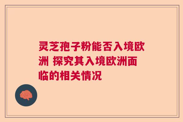 灵芝孢子粉能否入境欧洲 探究其入境欧洲面临的相关情况