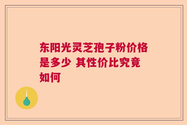 东阳光灵芝孢子粉价格是多少 其性价比究竟如何