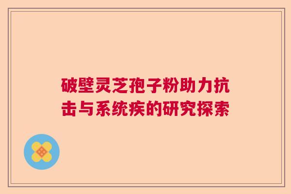 破壁灵芝孢子粉助力抗击与系统疾的研究探索