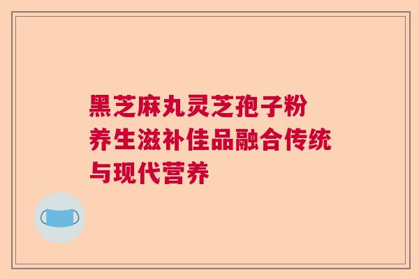 黑芝麻丸灵芝孢子粉 养生滋补佳品融合传统与现代营养