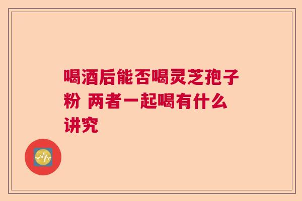 喝酒后能否喝灵芝孢子粉 两者一起喝有什么讲究
