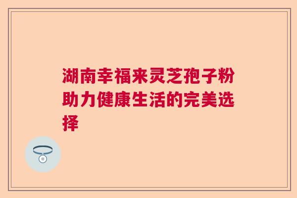 湖南幸福来灵芝孢子粉助力健康生活的完美选择