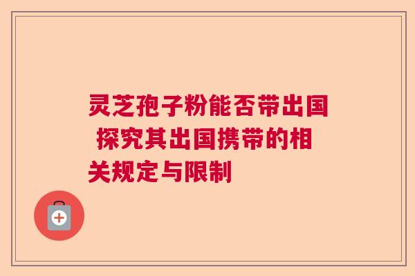 灵芝孢子粉能否带出国 探究其出国携带的相关规定与限制