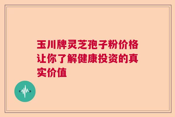 玉川牌灵芝孢子粉价格让你了解健康投资的真实价值