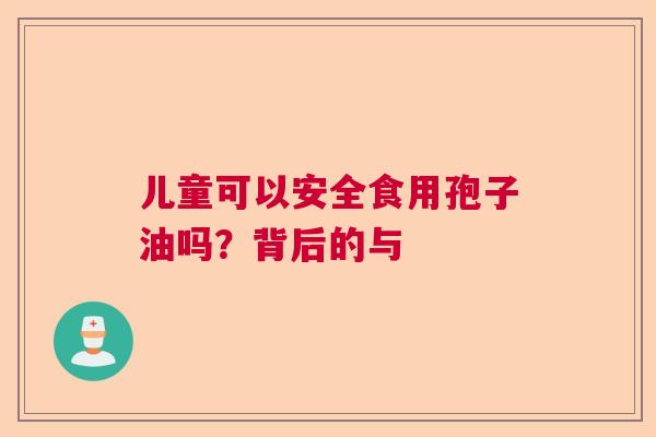 儿童可以安全食用孢子油吗？背后的与
