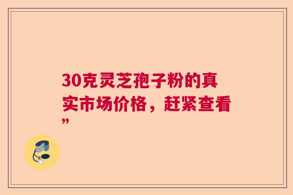 30克灵芝孢子粉的真实市场价格，赶紧查看”