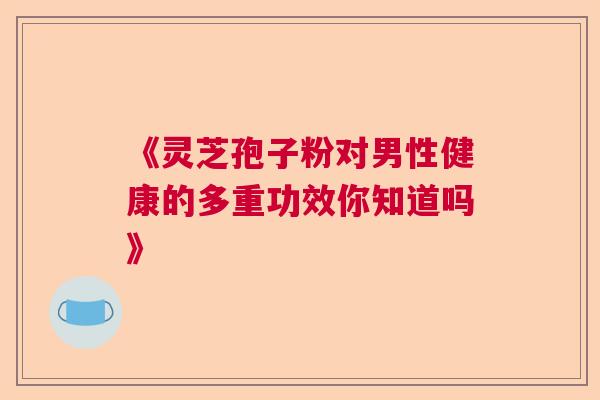 《灵芝孢子粉对男性健康的多重功效你知道吗》