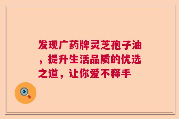 发现广药牌灵芝孢子油，提升生活品质的优选之道，让你爱不释手