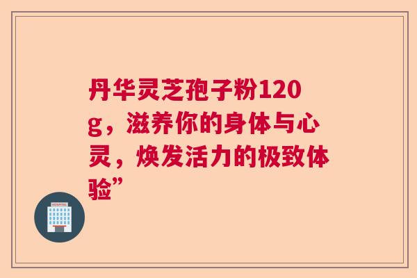 丹华灵芝孢子粉120g，滋养你的身体与心灵，焕发活力的极致体验”