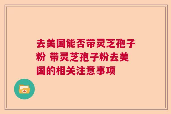 去美国能否带灵芝孢子粉 带灵芝孢子粉去美国的相关注意事项