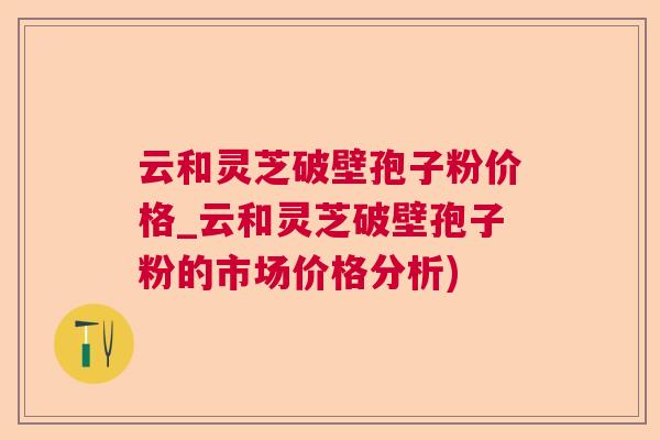 云和灵芝破壁孢子粉价格_云和灵芝破壁孢子粉的市场价格分析)