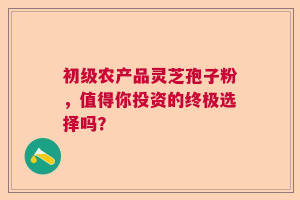 初级农产品灵芝孢子粉，值得你投资的终极选择吗？