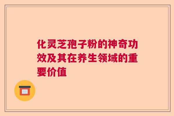 化灵芝孢子粉的神奇功效及其在养生领域的重要价值
