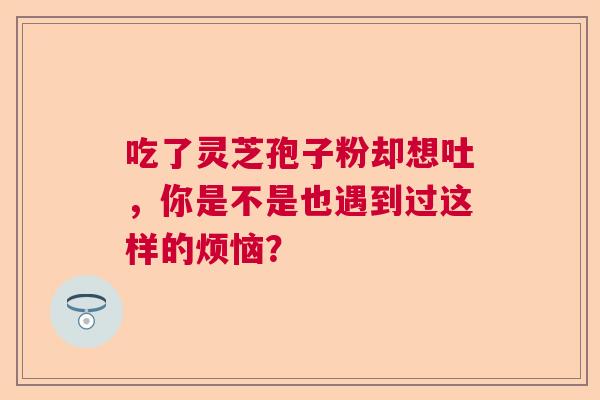 吃了灵芝孢子粉却想吐，你是不是也遇到过这样的烦恼？