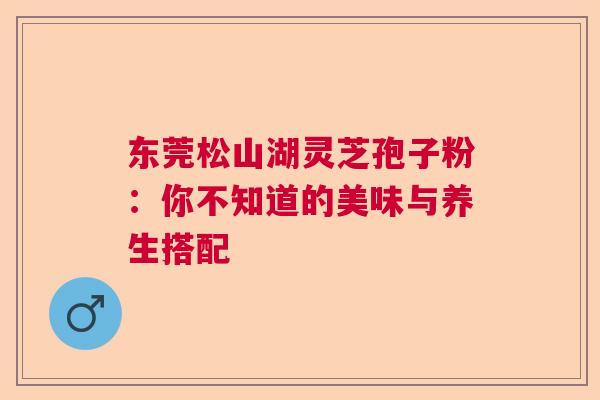 东莞松山湖灵芝孢子粉：你不知道的美味与养生搭配