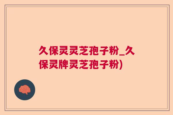 久保灵灵芝孢子粉_久保灵牌灵芝孢子粉)
