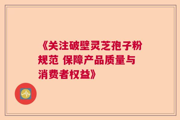 《关注破壁灵芝孢子粉规范 保障产品质量与消费者权益》