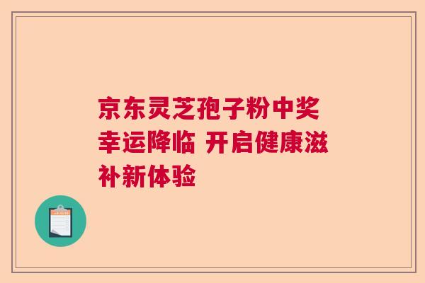 京东灵芝孢子粉中奖 幸运降临 开启健康滋补新体验