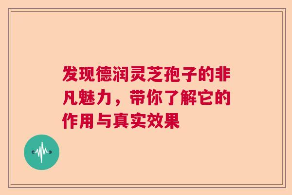 发现德润灵芝孢子的非凡魅力，带你了解它的作用与真实效果