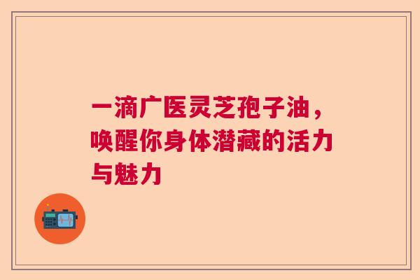 一滴广医灵芝孢子油，唤醒你身体潜藏的活力与魅力