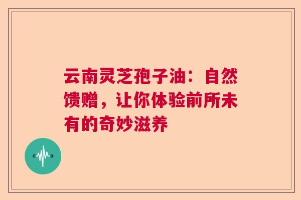云南灵芝孢子油：自然馈赠，让你体验前所未有的奇妙滋养